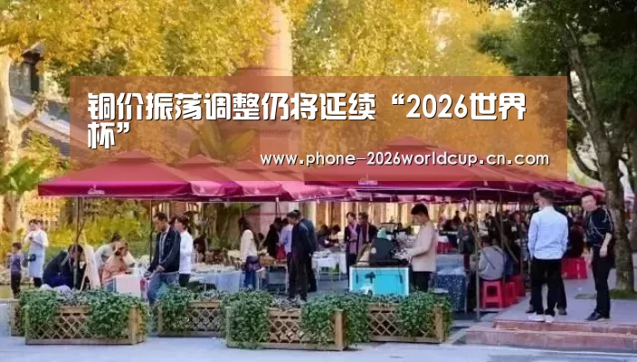 铜价振荡调整仍将延续“2026世界杯”(图3) 2026世界杯官网